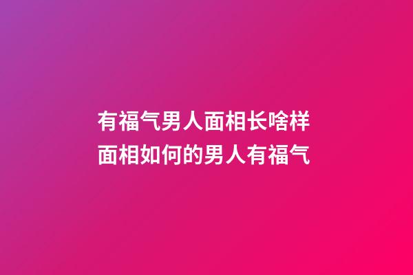 有福气男人面相长啥样 面相如何的男人有福气